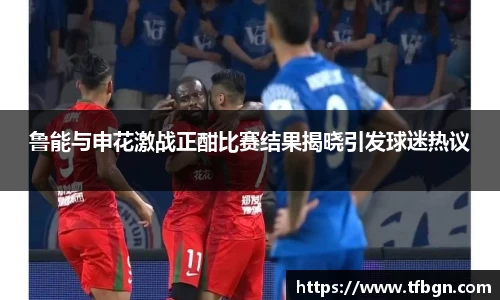 鲁能与申花激战正酣比赛结果揭晓引发球迷热议